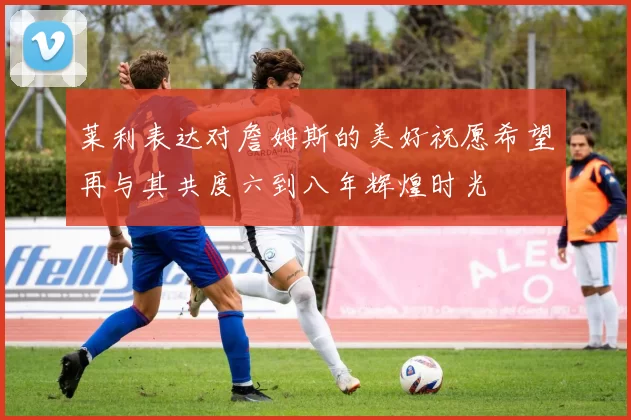 莱利表达对詹姆斯的美好祝愿希望再与其共度六到八年辉煌时光