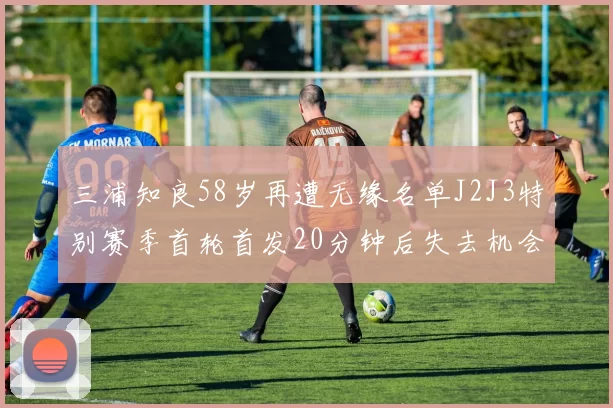 三浦知良58岁再遭无缘名单J2J3特别赛季首轮首发20分钟后失去机会