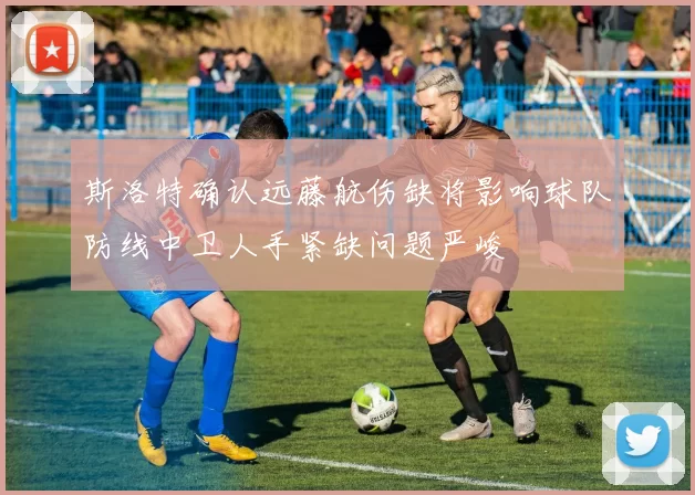 斯洛特确认远藤航伤缺将影响球队防线中卫人手紧缺问题严峻